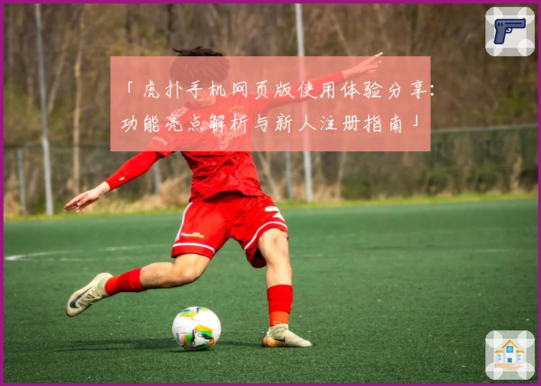 「虎扑手机网页版使用体验分享：功能亮点解析与新人注册指南」