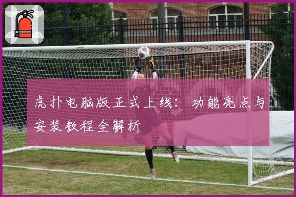 虎扑电脑版正式上线：功能亮点与安装教程全解析