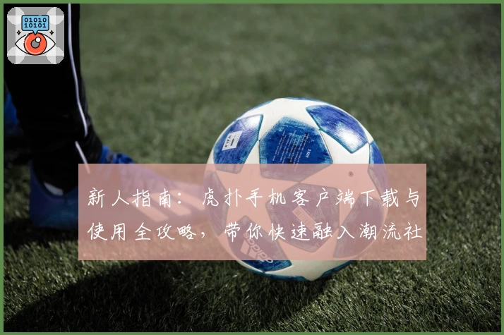 新人指南：虎扑手机客户端下载与使用全攻略，带你快速融入潮流社区