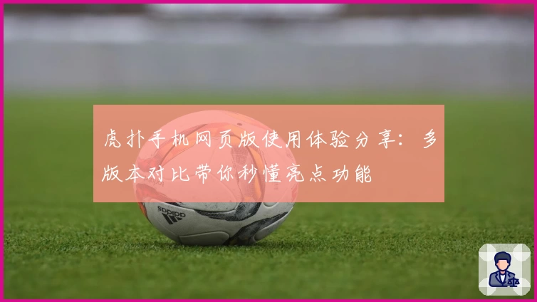 虎扑手机网页版使用体验分享：多版本对比带你秒懂亮点功能