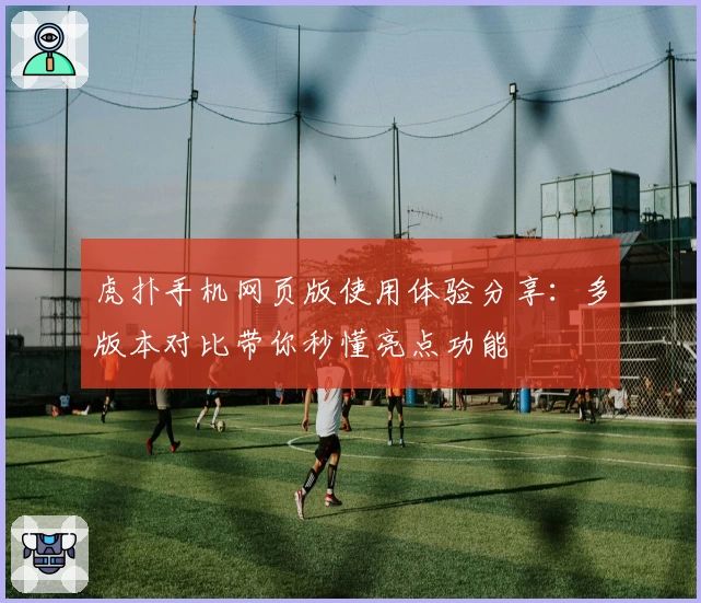 虎扑手机网页版使用体验分享：多版本对比带你秒懂亮点功能