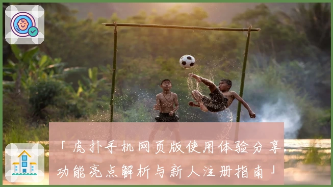 「虎扑手机网页版使用体验分享：功能亮点解析与新人注册指南」