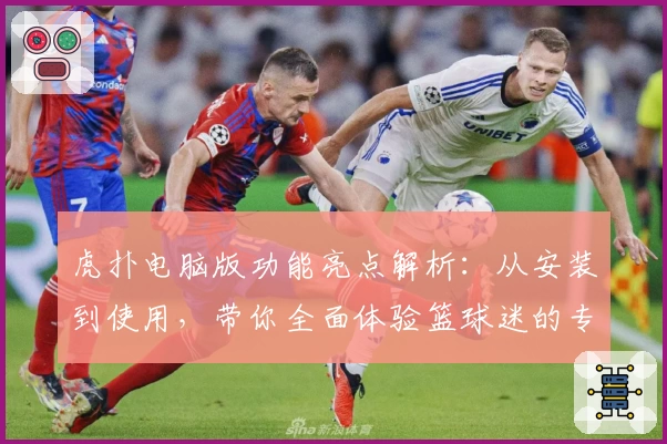 虎扑电脑版功能亮点解析：从安装到使用，带你全面体验篮球迷的专属乐园