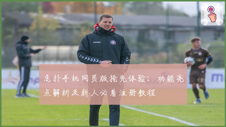 虎扑手机网页版抢先体验：功能亮点解析及新人必看注册教程