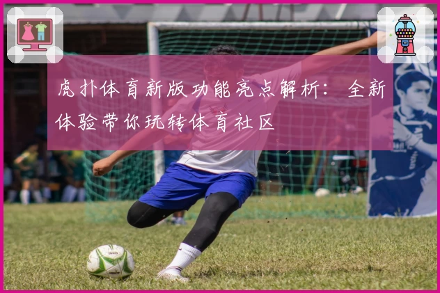 虎扑体育新版功能亮点解析:全新体验带你玩转体育社区