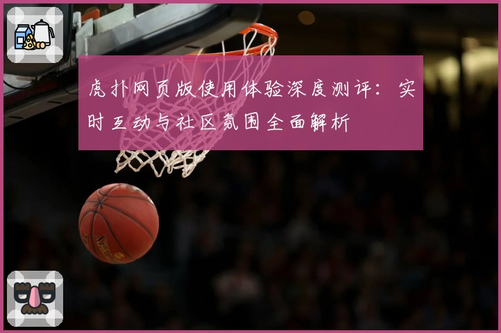 虎扑网页版使用体验深度测评：实时互动与社区氛围全面解析