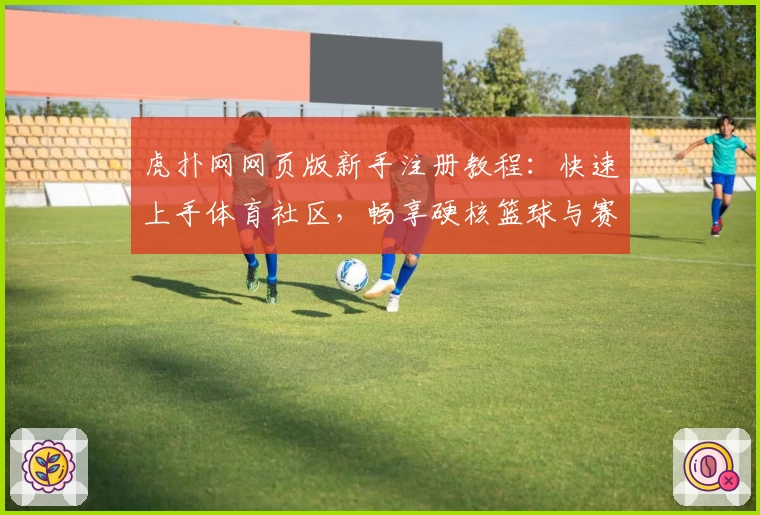 虎扑网网页版新手注册教程：快速上手体育社区，畅享硬核篮球与赛事交流