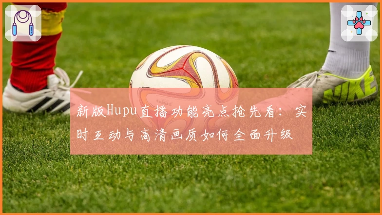 新版Hupu直播功能亮点抢先看:实时互动与高清画质如何全面升级