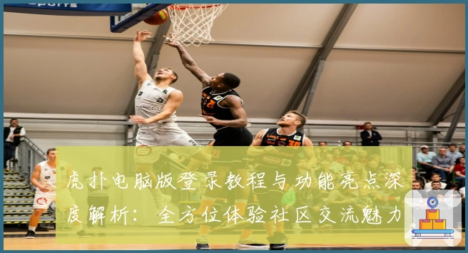 虎扑电脑版登录教程与功能亮点深度解析：全方位体验社区交流魅力