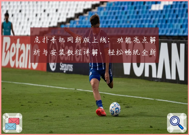 虎扑手机网新版上线：功能亮点解析与安装教程详解，轻松畅玩全新社区体验