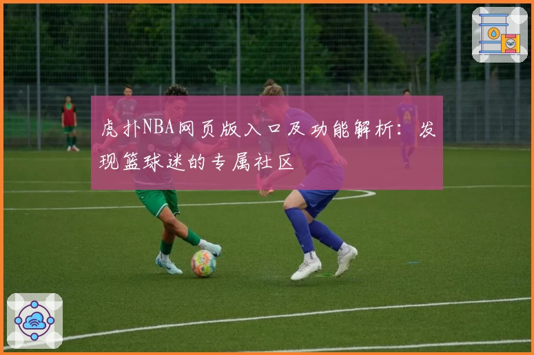 虎扑NBA网页版入口及功能解析：发现篮球迷的专属社区