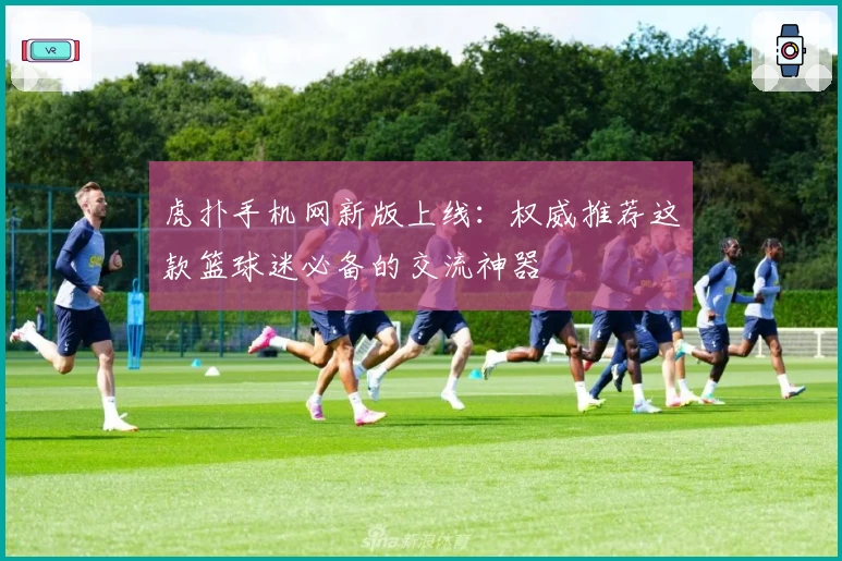 虎扑手机网新版上线:权威推荐这款篮球迷必备的交流神器