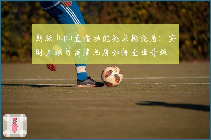 新版Hupu直播功能亮点抢先看:实时互动与高清画质如何全面升级