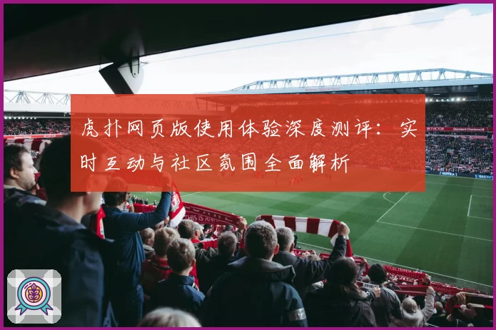 虎扑网页版使用体验深度测评：实时互动与社区氛围全面解析