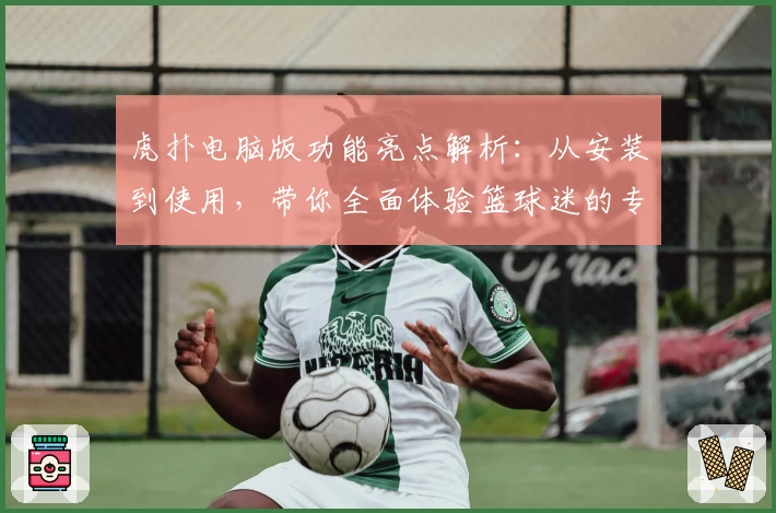 虎扑电脑版功能亮点解析：从安装到使用，带你全面体验篮球迷的专属乐园